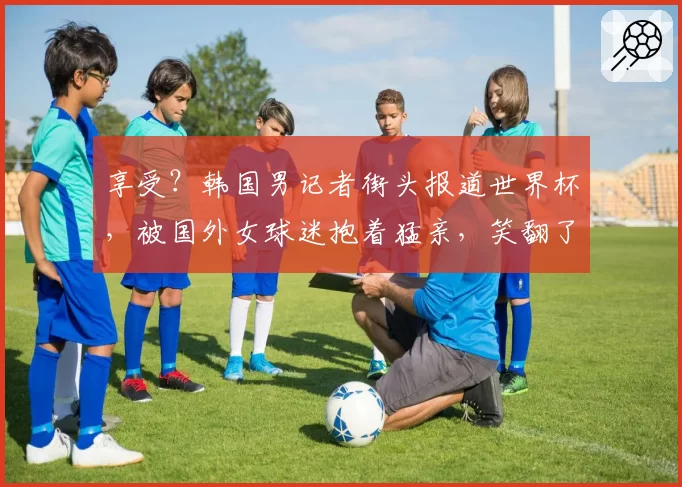 享受?韩国男记者街头报道世界杯,被国外女球迷抱着猛亲,笑翻了