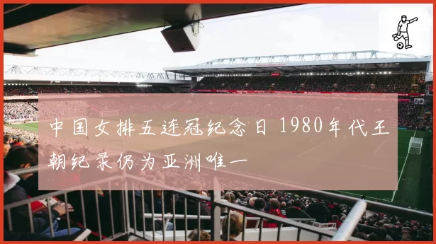 中国女排五连冠纪念日 1980年代王朝纪录仍为亚洲唯一