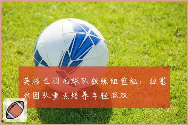 英格兰羽毛球队教练组重组,拉塞尔团队重点培养年轻混双