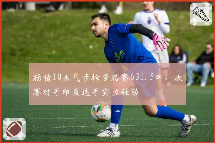 杨倩10米气步枪资格赛631.5环,决赛对手印度选手实力强劲