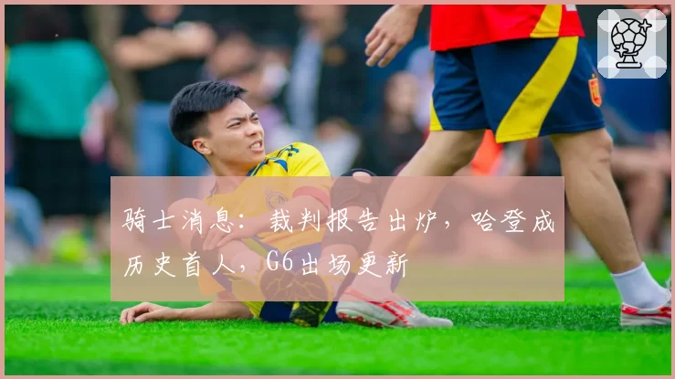 骑士消息:裁判报告出炉,哈登成历史首人,G6出场更新
