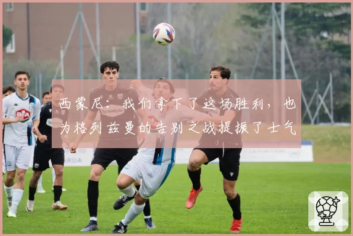 西蒙尼：我们拿下了这场胜利，也为格列兹曼的告别之战提振了士气