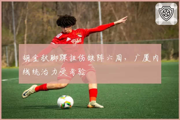 胡金秋脚踝扭伤缺阵六周，广厦内线统治力受考验