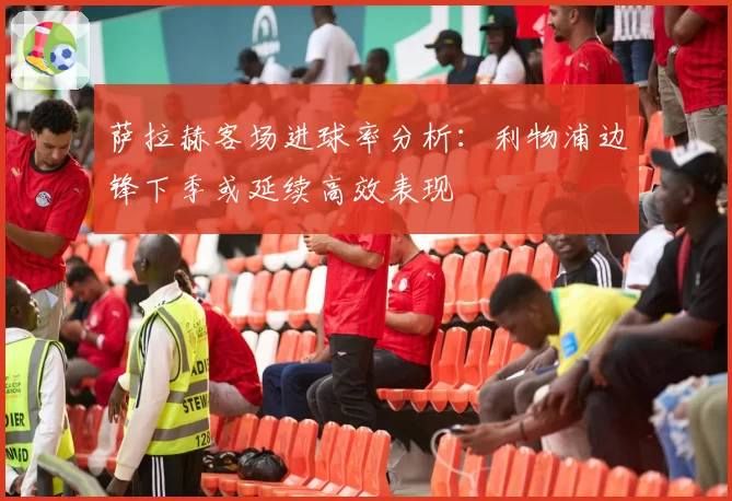 萨拉赫客场进球率分析：利物浦边锋下季或延续高效表现
