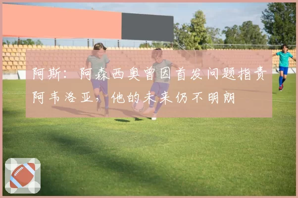 阿斯：阿森西奥曾因首发问题指责阿韦洛亚，他的未来仍不明朗