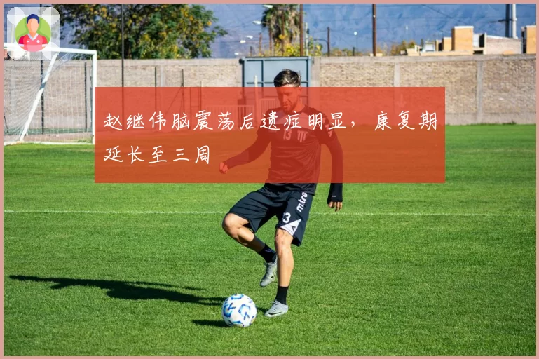 赵继伟脑震荡后遗症明显，康复期延长至三周