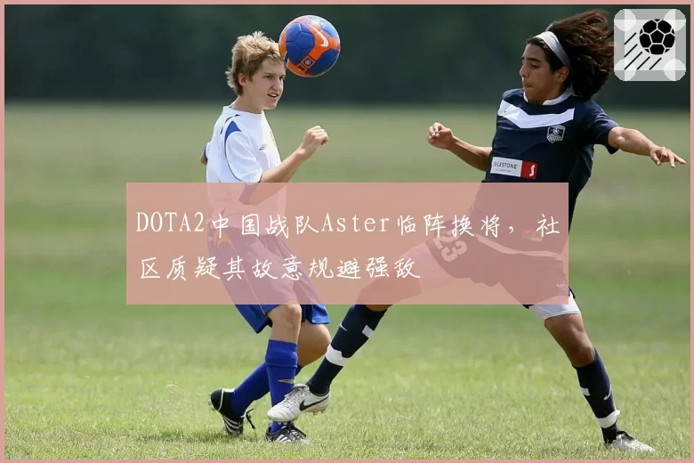 DOTA2中国战队Aster临阵换将，社区质疑其故意规避强敌