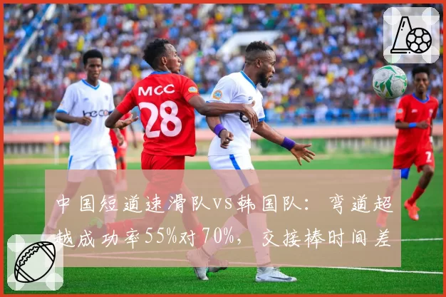 中国短道速滑队vs韩国队：弯道超越成功率55%对70%，交接棒时间差仅0.3秒
