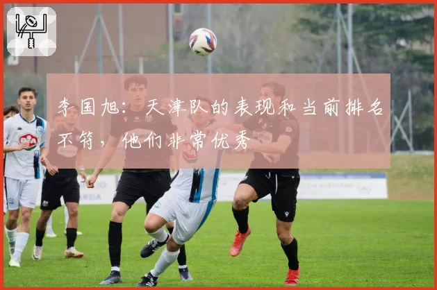 李国旭：天津队的表现和当前排名不符，他们非常优秀