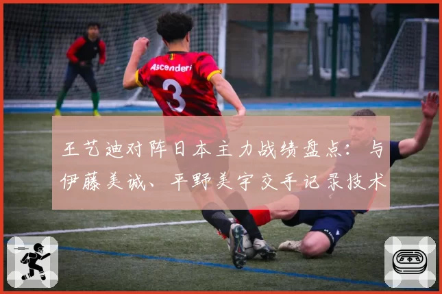王艺迪对阵日本主力战绩盘点：与伊藤美诚、平野美宇交手记录技术分析