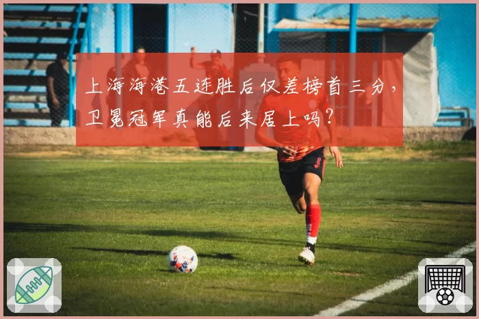 上海海港五连胜后仅差榜首三分,卫冕冠军真能后来居上吗?