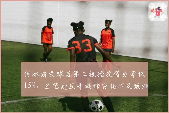 何冰娇发球后第三板抢攻得分率仅15%，王艺迪反手旋转变化不足致相持失分