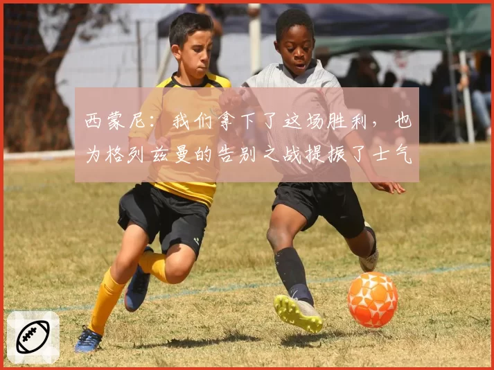 西蒙尼：我们拿下了这场胜利，也为格列兹曼的告别之战提振了士气