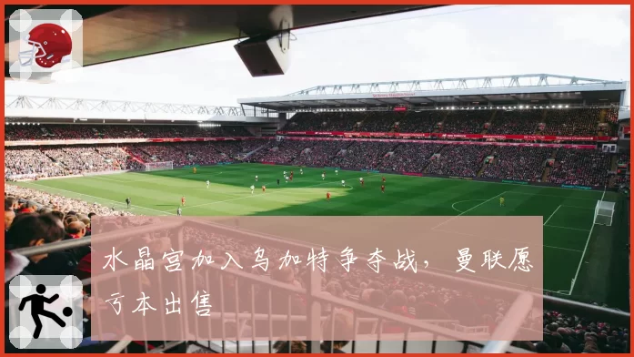 水晶宫加入乌加特争夺战，曼联愿亏本出售