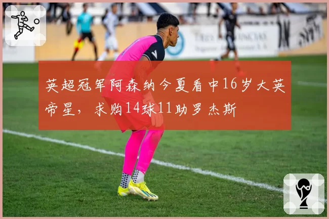 英超冠军阿森纳今夏看中16岁大英帝星,求购14球11助罗杰斯