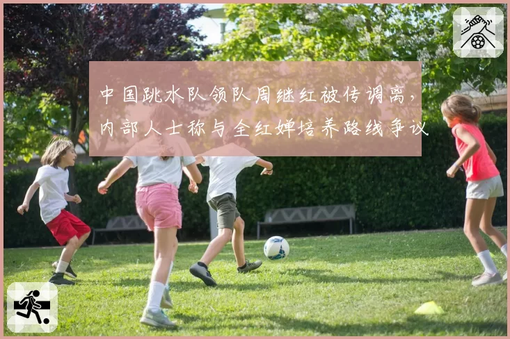 中国跳水队领队周继红被传调离，内部人士称与全红婵培养路线争议有关
