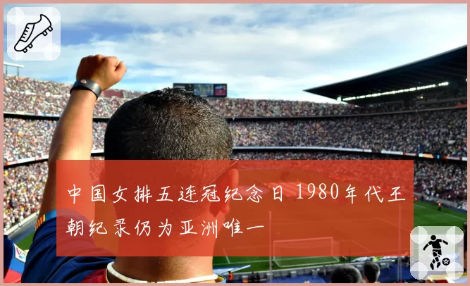 中国女排五连冠纪念日 1980年代王朝纪录仍为亚洲唯一