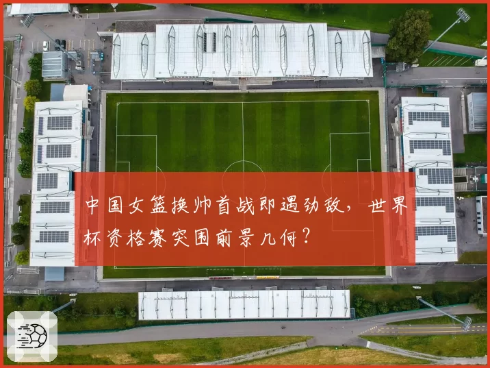 中国女篮换帅首战即遇劲敌,世界杯资格赛突围前景几何?