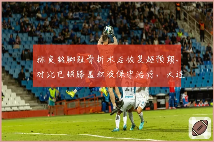 林良铭脚趾骨折术后恢复超预期，对比巴顿膝盖积液保守治疗，大连人与津门虎边锋复出时间表分化