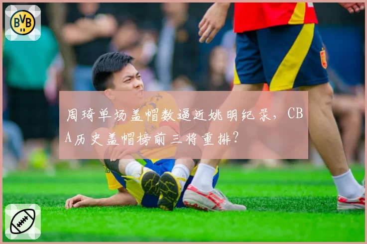 周琦单场盖帽数逼近姚明纪录，CBA历史盖帽榜前三将重排？
