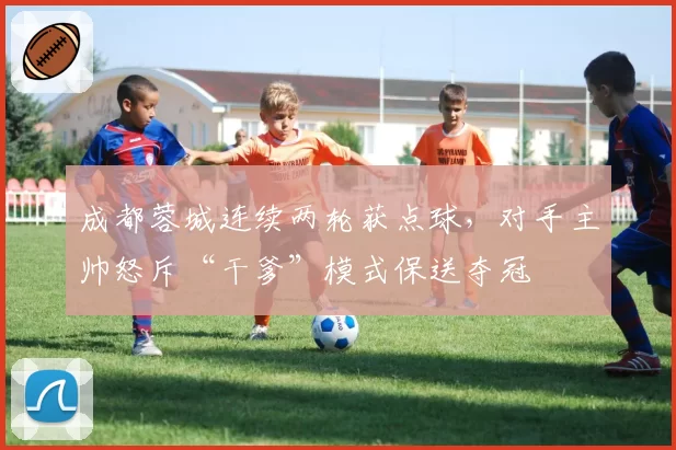 成都蓉城连续两轮获点球，对手主帅怒斥“干爹”模式保送夺冠