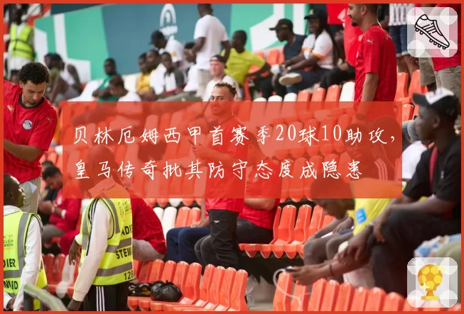 贝林厄姆西甲首赛季20球10助攻，皇马传奇批其防守态度成隐患