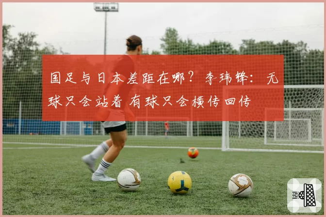 国足与日本差距在哪？李玮锋：无球只会站着 有球只会横传回传