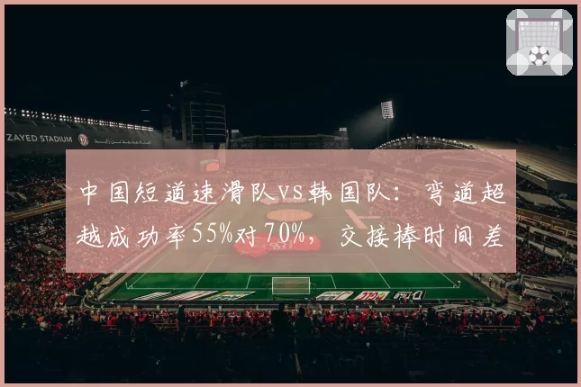 中国短道速滑队vs韩国队:弯道超越成功率55%对70%,交接棒时间差仅0.3秒