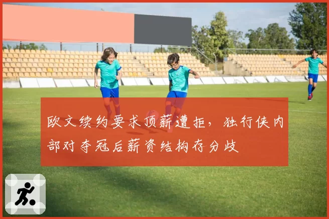 欧文续约要求顶薪遭拒，独行侠内部对夺冠后薪资结构存分歧