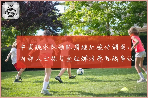 中国跳水队领队周继红被传调离，内部人士称与全红婵培养路线争议有关