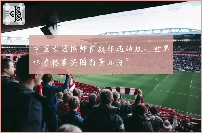 中国女篮换帅首战即遇劲敌,世界杯资格赛突围前景几何?
