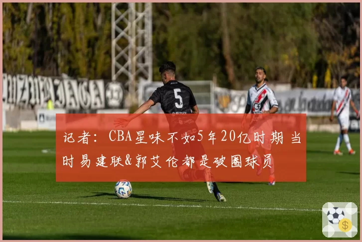 记者：CBA星味不如5年20亿时期 当时易建联&郭艾伦都是破圈球员
