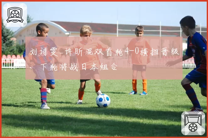 刘诗雯_许昕混双首轮4-0横扫晋级,下轮将战日本组合
