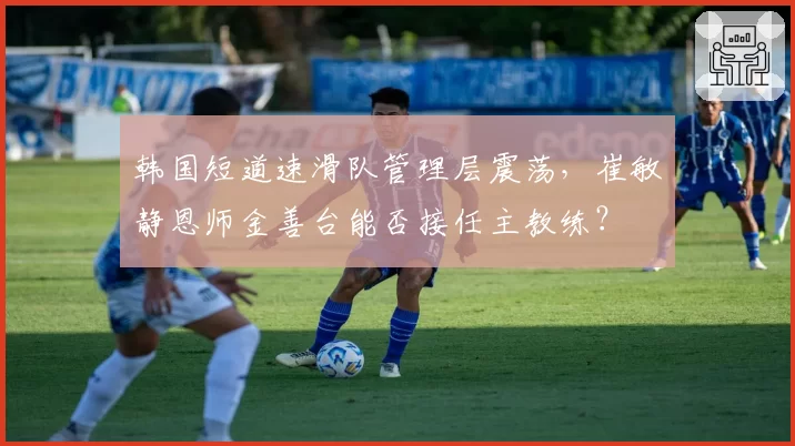 韩国短道速滑队管理层震荡，崔敏静恩师金善台能否接任主教练？