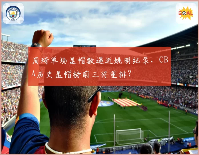 周琦单场盖帽数逼近姚明纪录，CBA历史盖帽榜前三将重排？