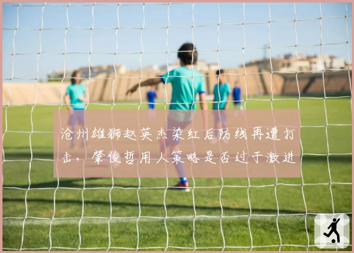 沧州雄狮赵英杰染红后防线再遭打击，肇俊哲用人策略是否过于激进