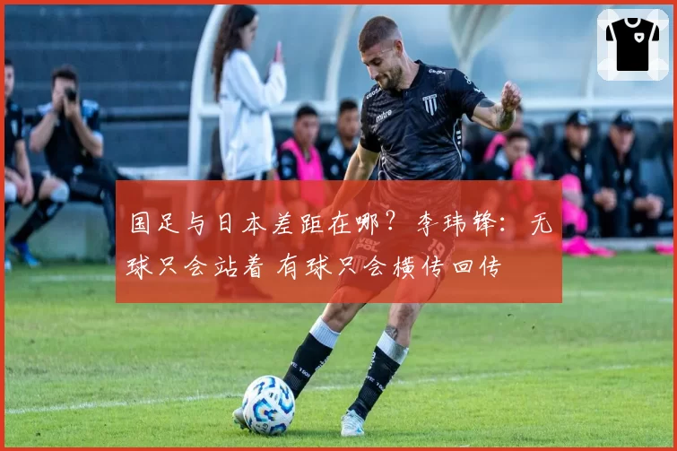 国足与日本差距在哪？李玮锋：无球只会站着 有球只会横传回传
