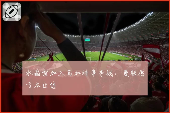水晶宫加入乌加特争夺战，曼联愿亏本出售