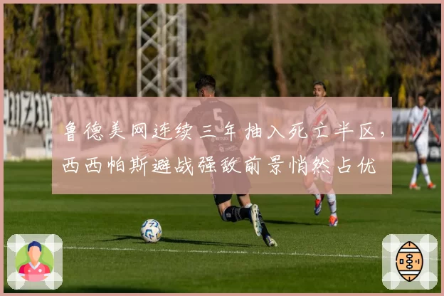 鲁德美网连续三年抽入死亡半区，西西帕斯避战强敌前景悄然占优
