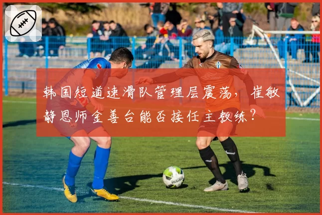 韩国短道速滑队管理层震荡，崔敏静恩师金善台能否接任主教练？