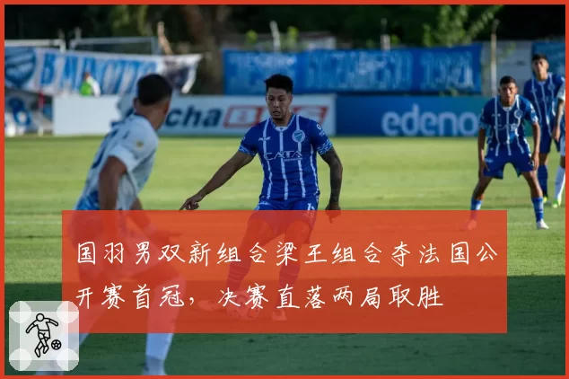 国羽男双新组合梁王组合夺法国公开赛首冠，决赛直落两局取胜