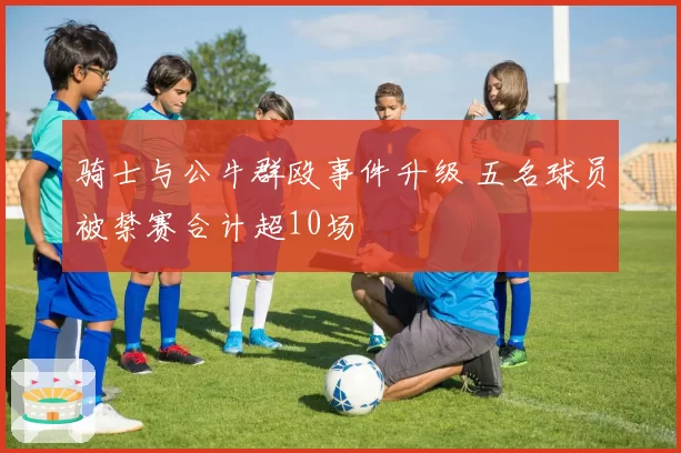 骑士与公牛群殴事件升级 五名球员被禁赛合计超10场