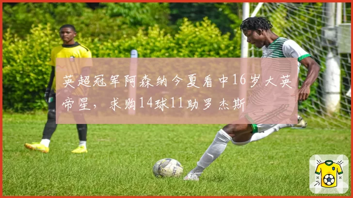 英超冠军阿森纳今夏看中16岁大英帝星,求购14球11助罗杰斯