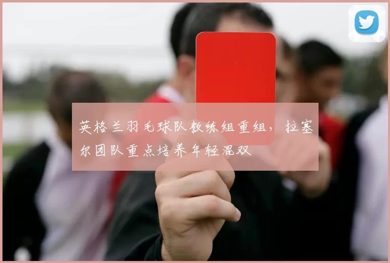 英格兰羽毛球队教练组重组,拉塞尔团队重点培养年轻混双