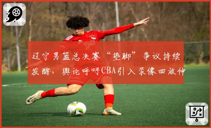 辽宁男篮总决赛“垫脚”争议持续发酵，舆论呼吁CBA引入录像回放仲裁