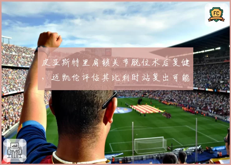 皮亚斯特里肩锁关节脱位术后复健,迈凯伦评估其比利时站复出可能性?