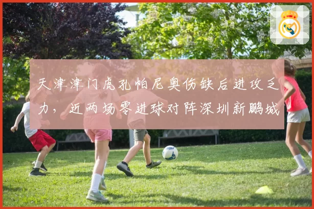 天津津门虎孔帕尼奥伤缺后进攻乏力，近两场零进球对阵深圳新鹏城需破局