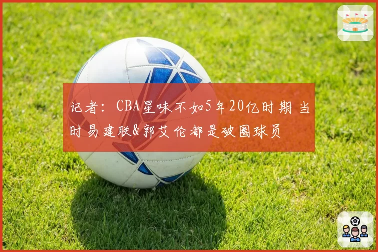 记者:CBA星味不如5年20亿时期 当时易建联&郭艾伦都是破圈球员