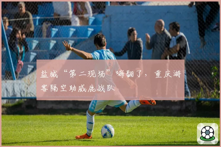 盐城“第二现场”嗨翻了，重庆游客隔空助威鹿战队