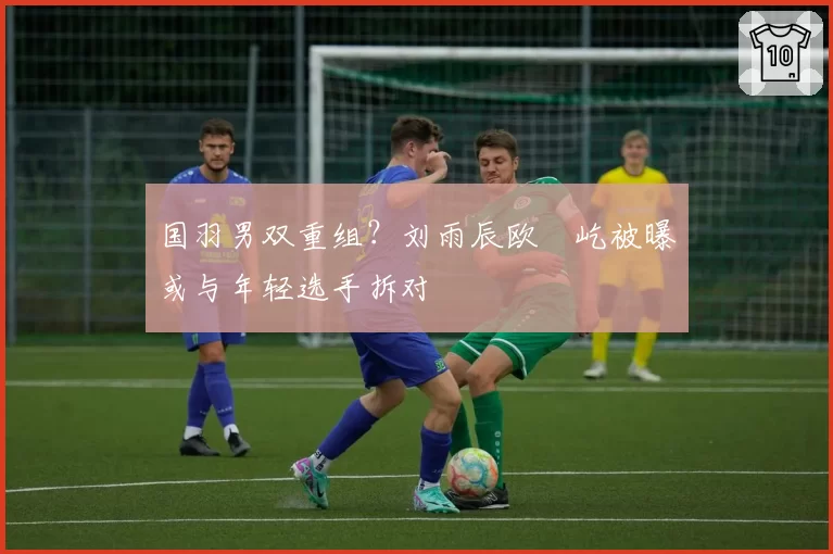 国羽男双重组？刘雨辰欧烜屹被曝或与年轻选手拆对